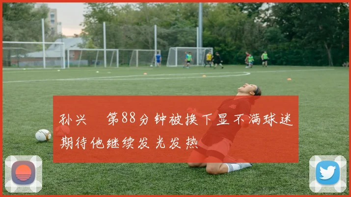 孙兴慜第88分钟被换下显不满球迷期待他继续发光发热