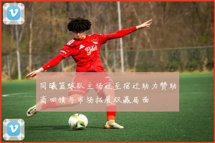 同曦篮球队主场迁至宿迁助力赞助商回馈与市场拓展双赢局面
