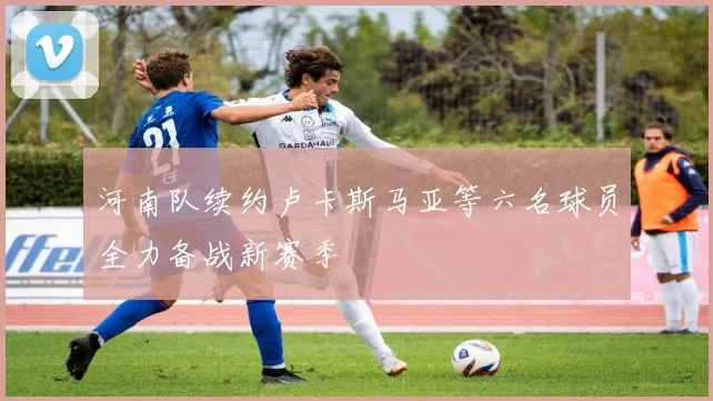 河南队续约卢卡斯马亚等六名球员全力备战新赛季