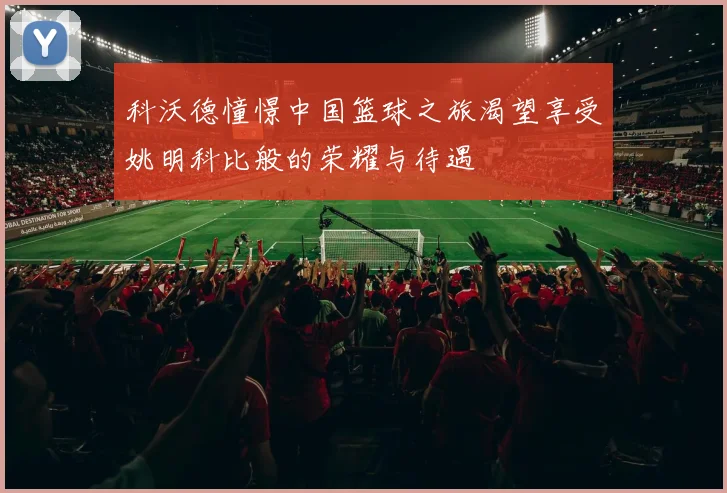 科沃德憧憬中国篮球之旅渴望享受姚明科比般的荣耀与待遇