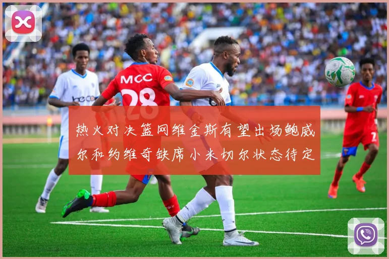 热火对决篮网维金斯有望出场鲍威尔和约维奇缺席小米切尔状态待定