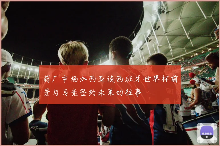 药厂中场加西亚谈西班牙世界杯前景与马竞签约未果的往事
