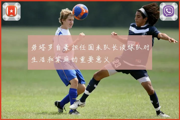 劳塔罗自豪担任国米队长谈球队对生活和家庭的重要意义