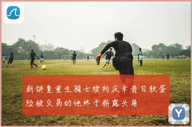 新饼皇重生骑士续约庆幸昔日软蛋险被交易的他终于崭露头角