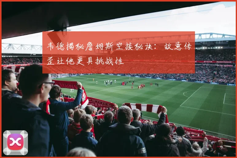 韦德揭秘詹姆斯空接秘诀：故意传歪让他更具挑战性