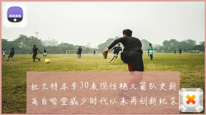 杜兰特本季30表现惊艳火箭队史新高自哈登威少时代以来再创新纪录