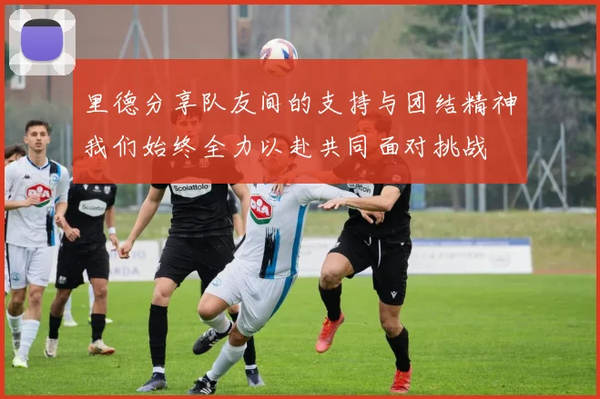 里德分享队友间的支持与团结精神我们始终全力以赴共同面对挑战