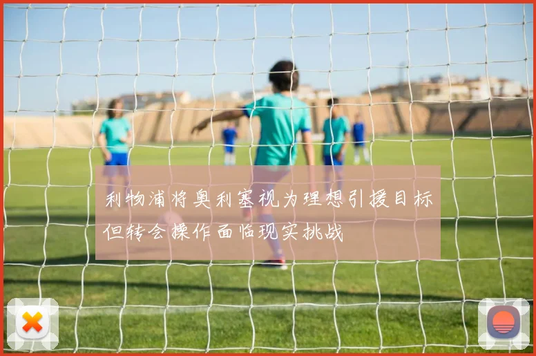 利物浦将奥利塞视为理想引援目标但转会操作面临现实挑战