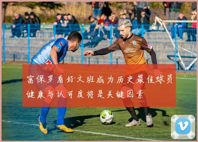 富保罗看好文班成为历史最佳球员健康与认可度将是关键因素