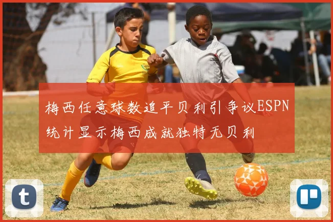 梅西任意球数追平贝利引争议ESPN统计显示梅西成就独特无贝利