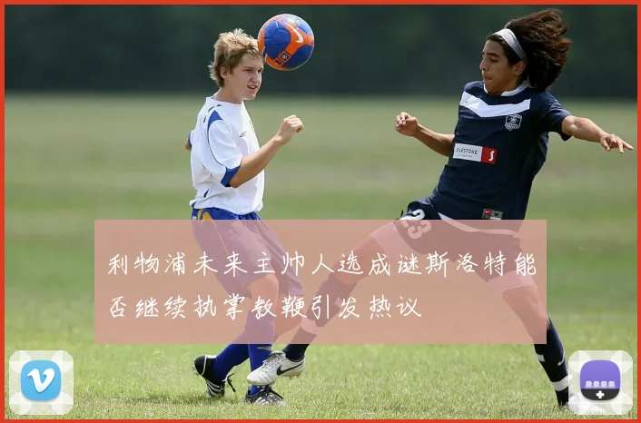 利物浦未来主帅人选成谜斯洛特能否继续执掌教鞭引发热议