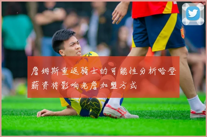 詹姆斯重返骑士的可能性分析哈登薪资将影响老詹加盟方式
