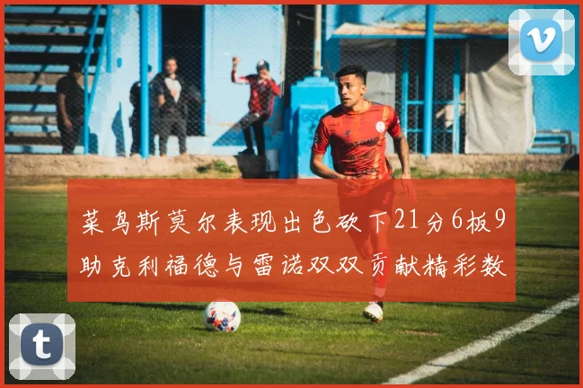 菜鸟斯莫尔表现出色砍下21分6板9助克利福德与雷诺双双贡献精彩数据