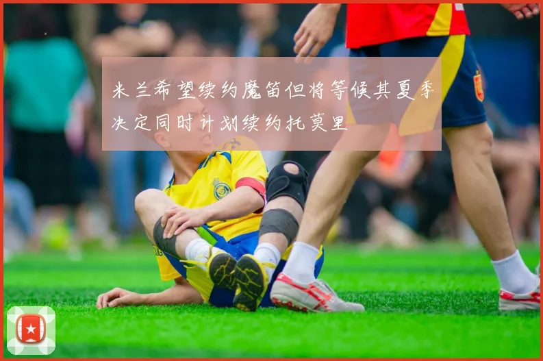 米兰希望续约魔笛但将等候其夏季决定同时计划续约托莫里