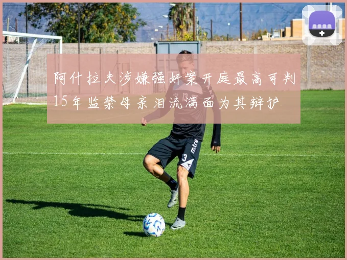 阿什拉夫涉嫌强奸案开庭最高可判15年监禁母亲泪流满面为其辩护