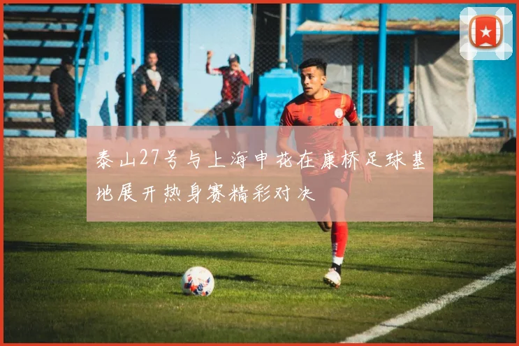 泰山27号与上海申花在康桥足球基地展开热身赛精彩对决