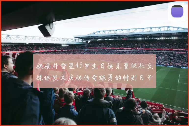 祝福朴智星45岁生日快乐曼联社交媒体发文庆祝传奇球员的特别日子